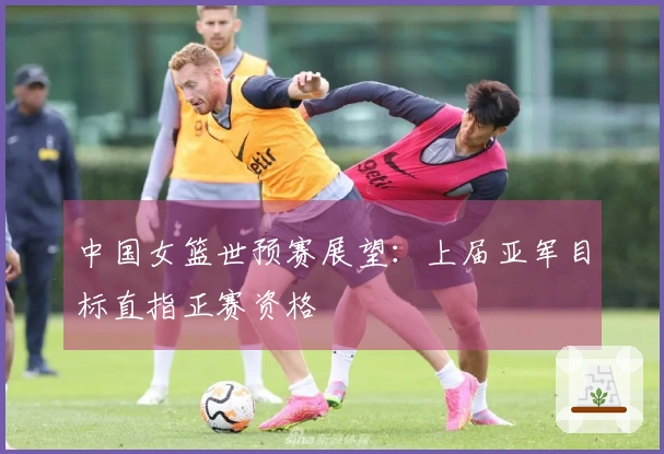 中国女篮世预赛展望：上届亚军目标直指正赛资格