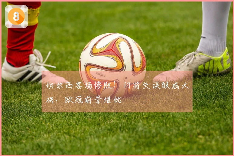 切尔西客场惨败！门将失误酿成大祸，欧冠前景堪忧