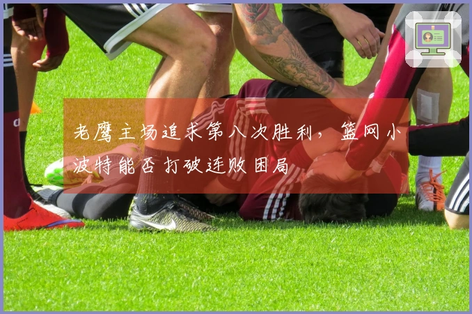 老鹰主场追求第八次胜利，篮网小波特能否打破连败困局