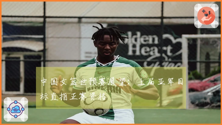 中国女篮世预赛展望：上届亚军目标直指正赛资格