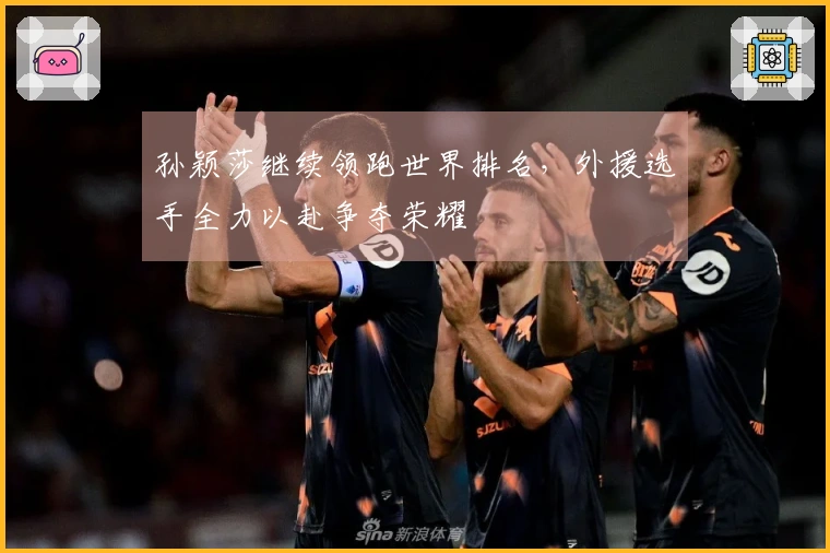 孙颖莎继续领跑世界排名，外援选手全力以赴争夺荣耀