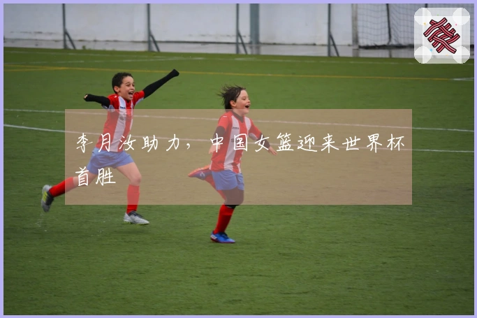 李月汝助力，中国女篮迎来世界杯首胜