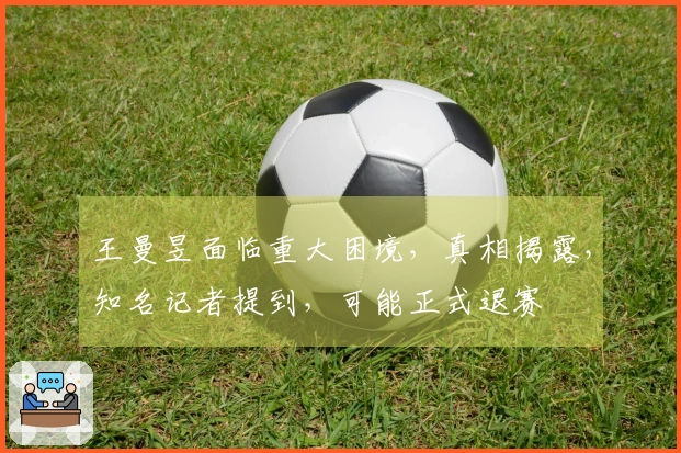 王曼昱面临重大困境，真相揭露，知名记者提到，可能正式退赛