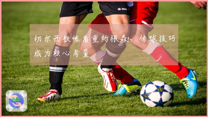 切尔西教练看重约根森，传球技巧成为核心考量