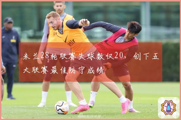 米兰28轮联赛失球数仅20,创下五大联赛最佳防守成绩