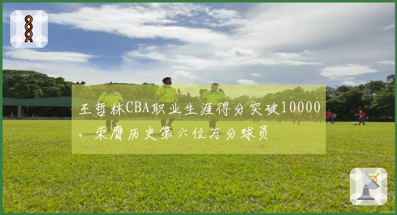 王哲林CBA职业生涯得分突破10000，荣膺历史第六位万分球员
