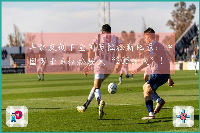 丰配友创下全国马拉松新纪录，中国男子马拉松驶入“205时代”！