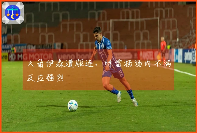 火箭伊森遭驱逐，特雷杨场内不满反应强烈