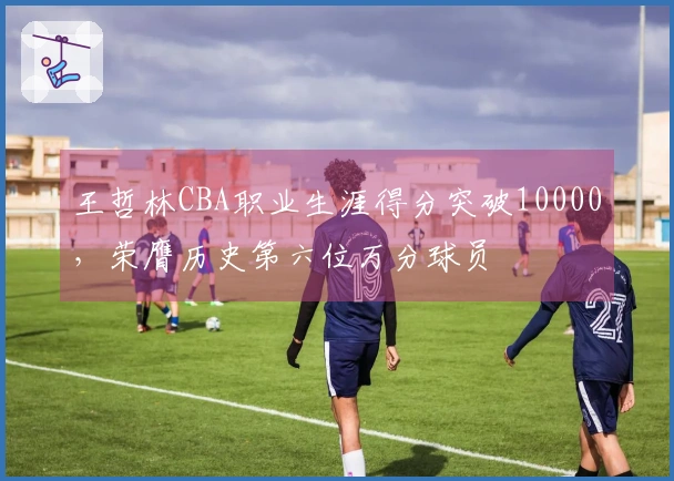 王哲林CBA职业生涯得分突破10000，荣膺历史第六位万分球员