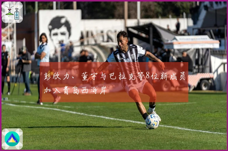 彭欣力、董宇与巴拉克等8位新成员加入青岛西海岸