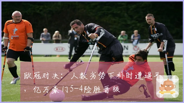 欧冠对决：人数劣势下补时遭逼平，亿万豪门5-4险胜晋级