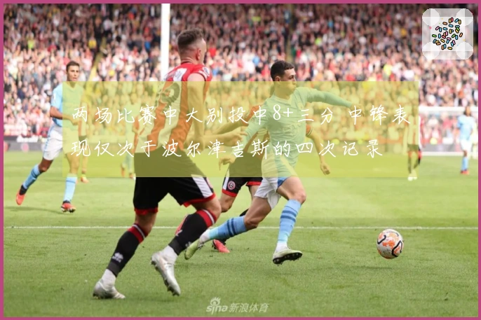 两场比赛中大别投中8+三分 中锋表现仅次于波尔津吉斯的四次记录