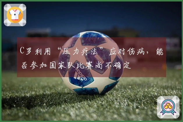 C罗利用“压力疗法”应对伤病，能否参加国家队比赛尚不确定