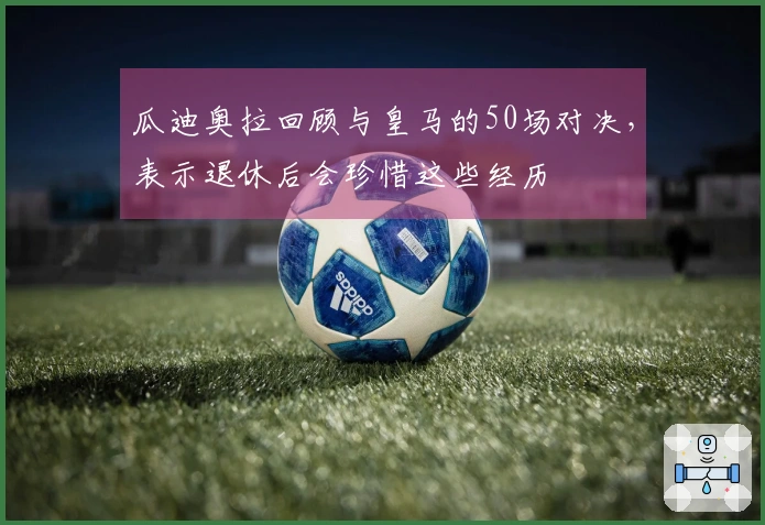 瓜迪奥拉回顾与皇马的50场对决，表示退休后会珍惜这些经历