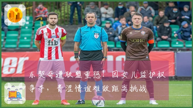 东契奇遭联盟重惩！因女儿监护权争夺，青涩情谊难敌距离挑战