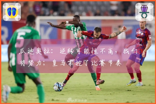 瓜迪奥拉：逆转可能性不高，我们将努力；皇马掌控了比赛节奏
