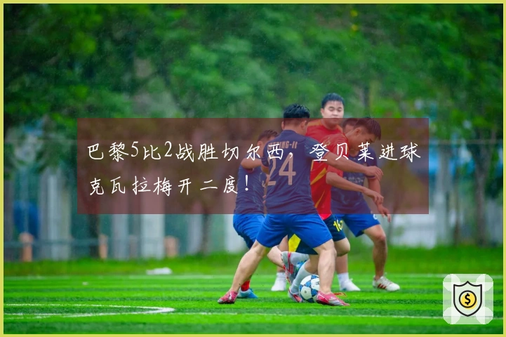 巴黎5比2战胜切尔西，登贝莱进球克瓦拉梅开二度！